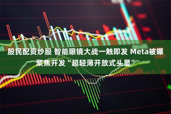 股民配资炒股 智能眼镜大战一触即发 Meta被曝聚焦开发“超轻薄开放式头显”