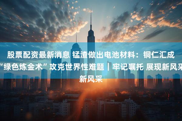 股票配资最新消息 锰渣做出电池材料：铜仁汇成“绿色炼金术”攻克世界性难题｜牢记嘱托 展现新风采