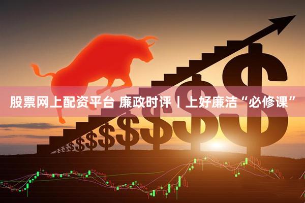 股票网上配资平台 廉政时评丨上好廉洁“必修课”
