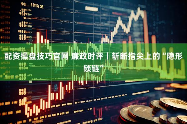 配资操盘技巧官网 廉政时评丨斩断指尖上的“隐形锁链”