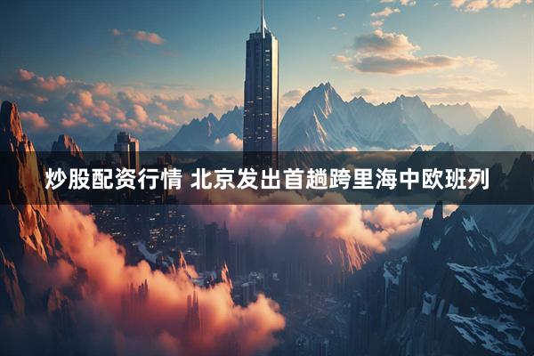 炒股配资行情 北京发出首趟跨里海中欧班列