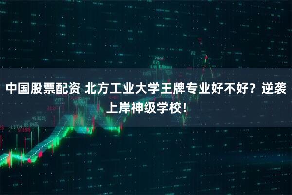 中国股票配资 北方工业大学王牌专业好不好？逆袭上岸神级学校！