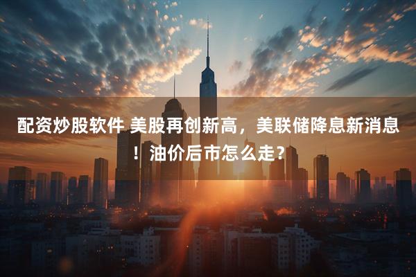 配资炒股软件 美股再创新高，美联储降息新消息！油价后市怎么走？