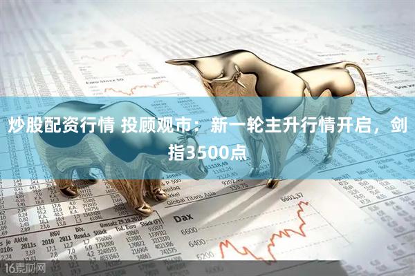 炒股配资行情 投顾观市：新一轮主升行情开启，剑指3500点