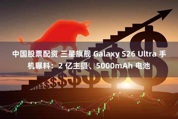 中国股票配资 三星旗舰 Galaxy S26 Ultra 手机曝料：2 亿主摄、5000mAh 电池