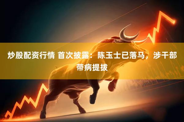 炒股配资行情 首次披露：陈玉士已落马，涉干部带病提拔