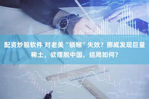 配资炒股软件 对老美“锁喉”失效？挪威发现巨量稀土，欲摆脱中国，结局如何？