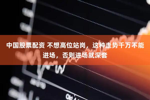 中国股票配资 不想高位站岗，这种走势千万不能进场，否则进场就深套
