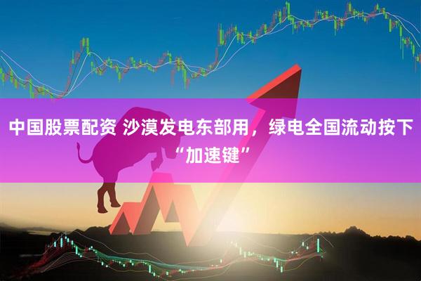 中国股票配资 沙漠发电东部用，绿电全国流动按下“加速键”