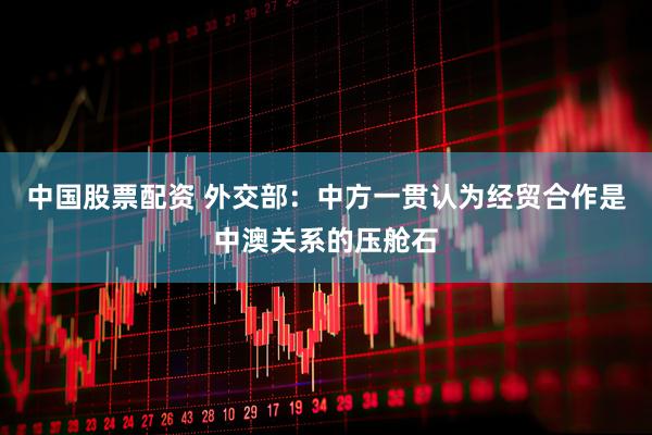 中国股票配资 外交部：中方一贯认为经贸合作是中澳关系的压舱石