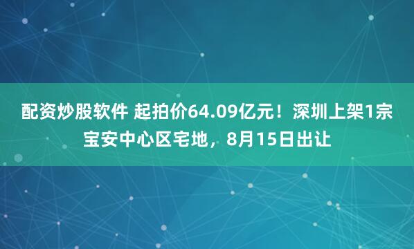 配资炒股软件 起拍价64.09亿元！深圳上架1宗宝安中心区宅地，8月15日出让