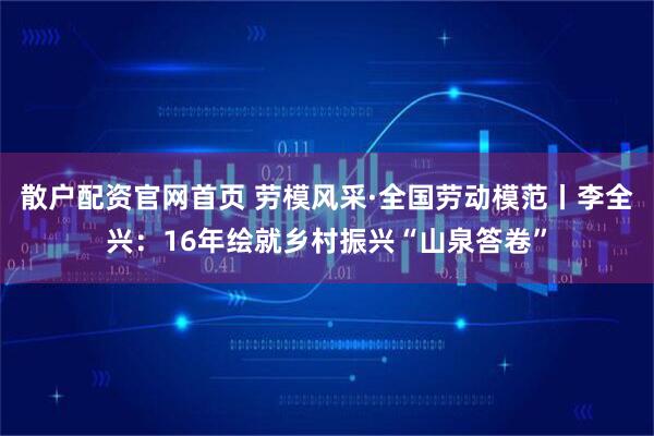 散户配资官网首页 劳模风采·全国劳动模范丨李全兴：16年绘就乡村振兴“山泉答卷”