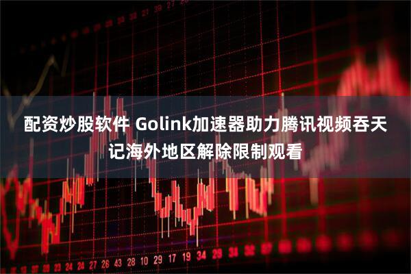 配资炒股软件 Golink加速器助力腾讯视频吞天记海外地区解除限制观看