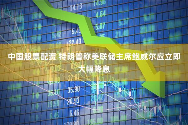 中国股票配资 特朗普称美联储主席鲍威尔应立即大幅降息