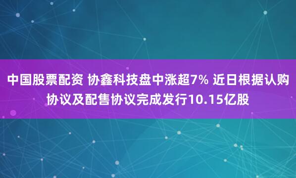 中国股票配资 协鑫科技盘中涨超7% 近日根据认购协议及配售协议完成发行10.15亿股