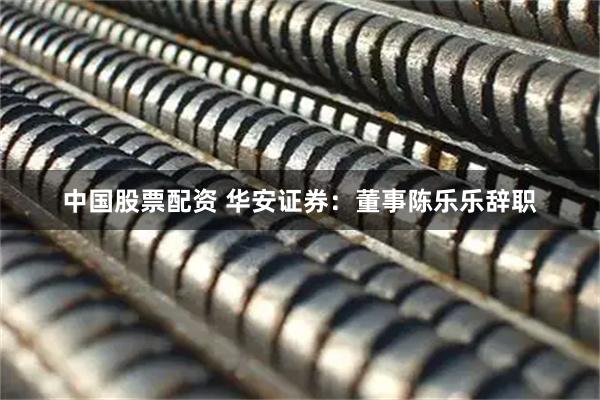 中国股票配资 华安证券:董事陈乐乐辞职