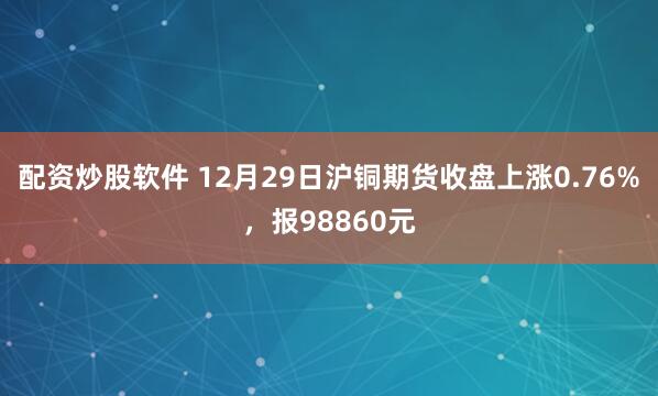 配资炒股软件 12月29日沪铜期货收盘上涨0.76%，报98860元
