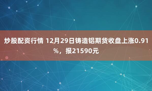 炒股配资行情 12月29日铸造铝期货收盘上涨0.91%，报21590元
