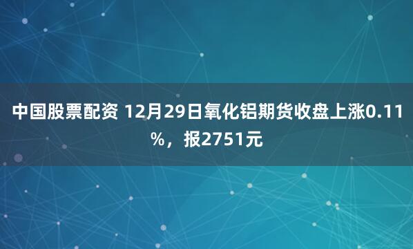 中国股票配资 12月29日氧化铝期货收盘上涨0.11%，报2751元