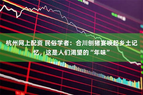 杭州网上配资 民俗学者：合川刨猪宴唤起乡土记忆，这是人们渴望的“年味”